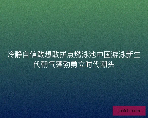 冷静自信敢想敢拼点燃泳池中国游泳新生代朝气蓬勃勇立时代潮头