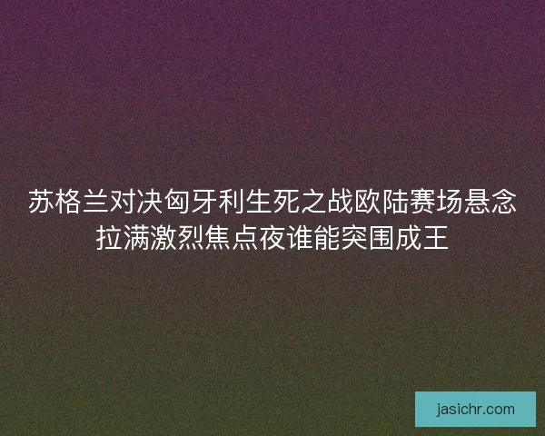 苏格兰对决匈牙利生死之战欧陆赛场悬念拉满激烈焦点夜谁能突围成王