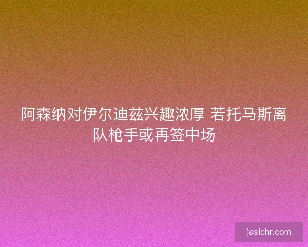阿森纳对伊尔迪兹兴趣浓厚 若托马斯离队枪手或再签中场